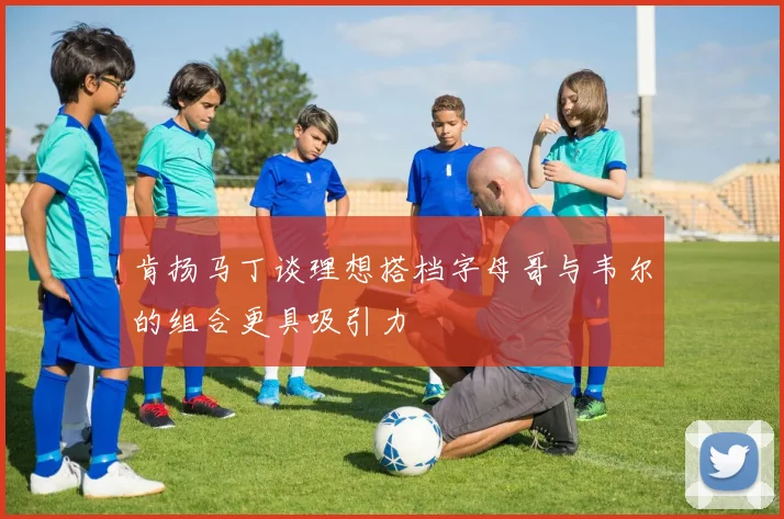 肯扬马丁谈理想搭档字母哥与韦尔的组合更具吸引力