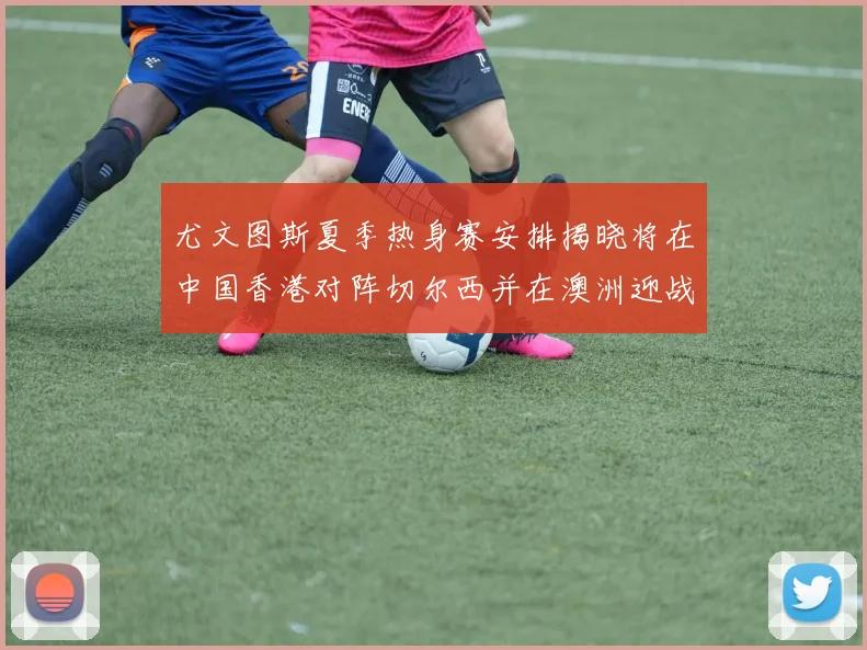 尤文图斯夏季热身赛安排揭晓将在中国香港对阵切尔西并在澳洲迎战国米