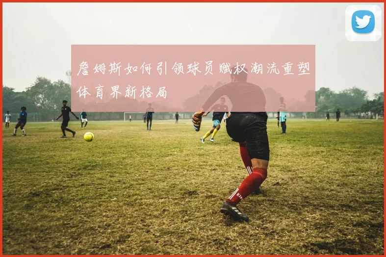 詹姆斯如何引领球员赋权潮流重塑体育界新格局