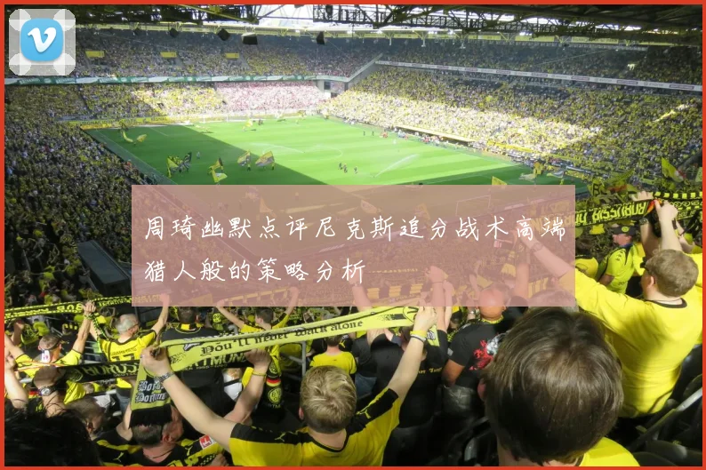 周琦幽默点评尼克斯追分战术高端猎人般的策略分析