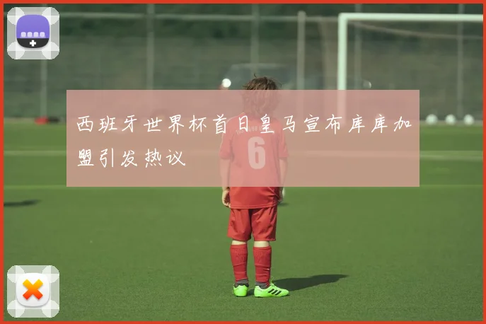 西班牙世界杯首日皇马宣布库库加盟引发热议