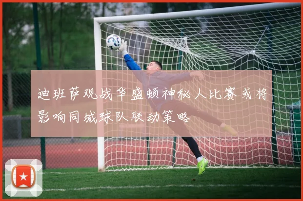 迪班萨观战华盛顿神秘人比赛或将影响同城球队联动策略