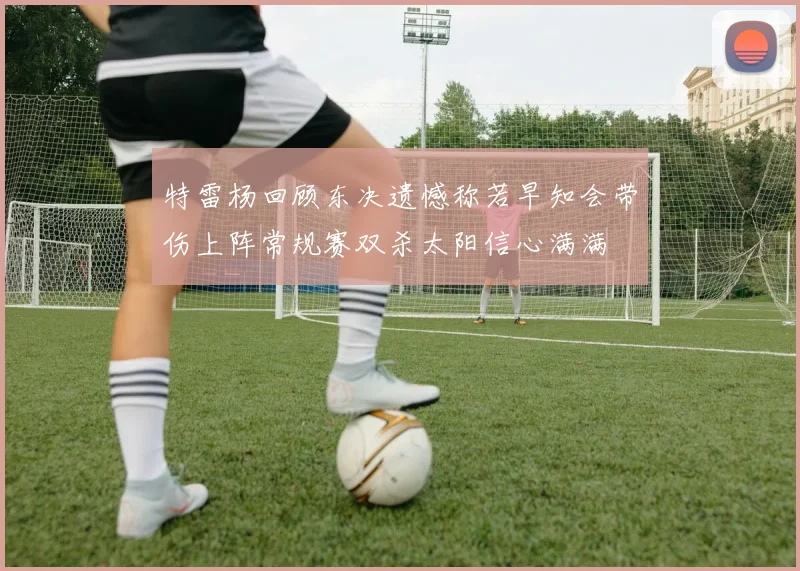 特雷杨回顾东决遗憾称若早知会带伤上阵常规赛双杀太阳信心满满