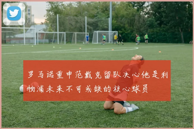 罗马诺重申范戴克留队决心他是利物浦未来不可或缺的核心球员