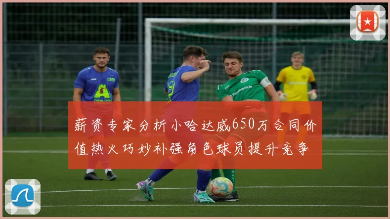 薪资专家分析小哈达威650万合同价值热火巧妙补强角色球员提升竞争力