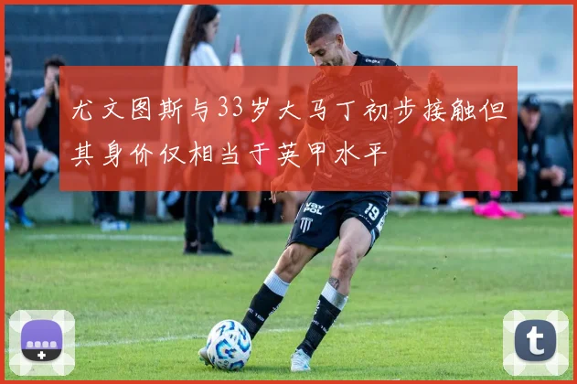 尤文图斯与33岁大马丁初步接触但其身价仅相当于英甲水平