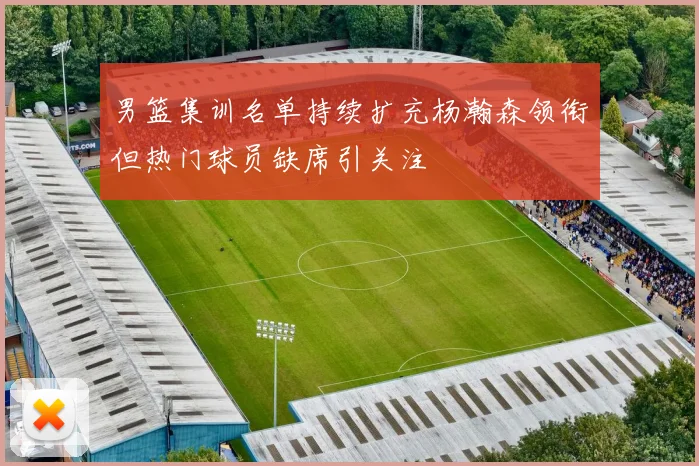 男篮集训名单持续扩充杨瀚森领衔但热门球员缺席引关注