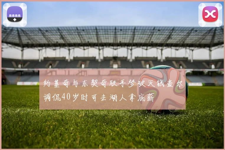 约基奇与东契奇联手梦破灭钱查尔调侃40岁时可去湖人拿底薪
