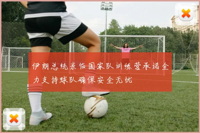 伊朗总统亲临国家队训练营承诺全力支持球队确保安全无忧