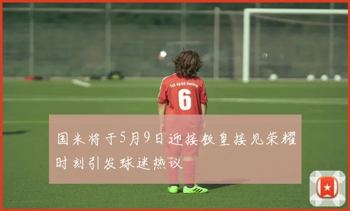 国米将于5月9日迎接教皇接见荣耀时刻引发球迷热议